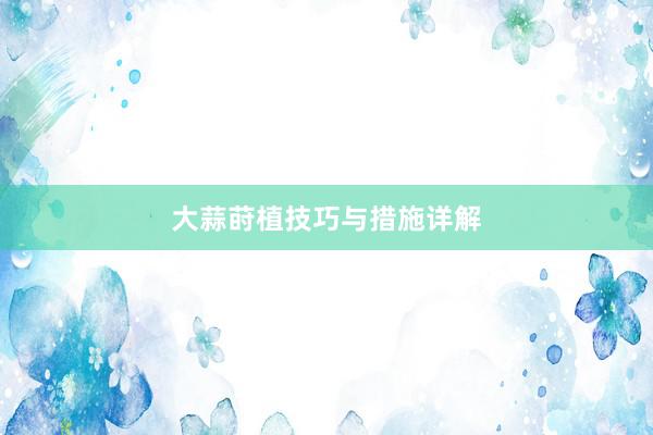 大蒜莳植技巧与措施详解