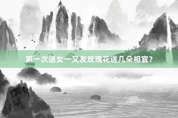 第一次送女一又友玫瑰花送几朵相宜？